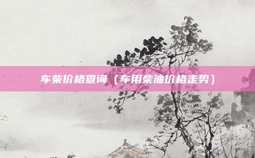 车柴价格查询(车用柴油价格走势)