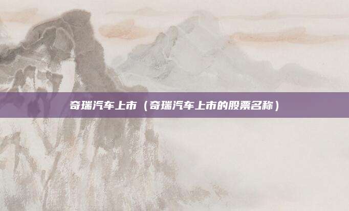 奇瑞汽车上市(奇瑞汽车上市的股票名称)