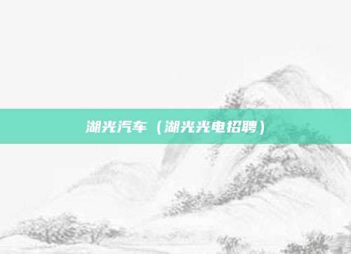 湖光汽车(湖光光电招聘)