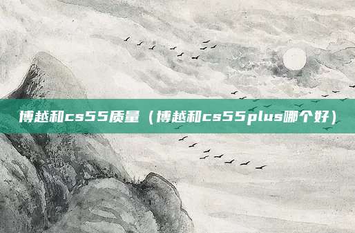 博越和cs55质量（博越和cs55plus哪个好）