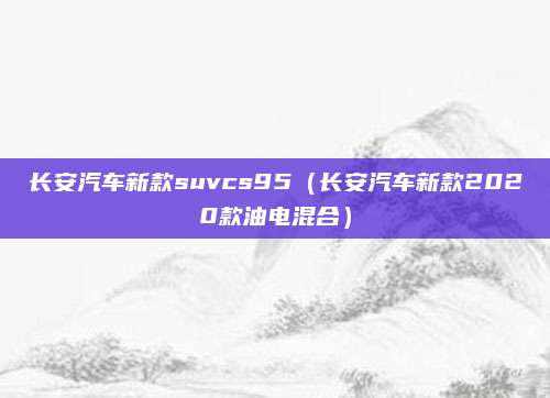 长安汽车新款suvcs95（长安汽车新款2020款油电混合）