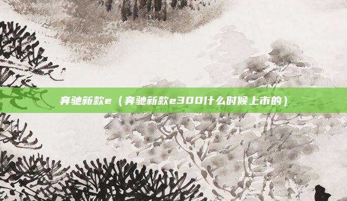 奔驰新款e(奔驰新款e300什么时候上市的)