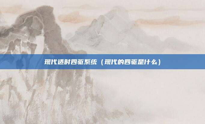 现代适时四驱系统(现代的四驱是什么)