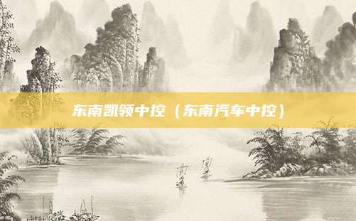 东南凯领中控(东南汽车中控)