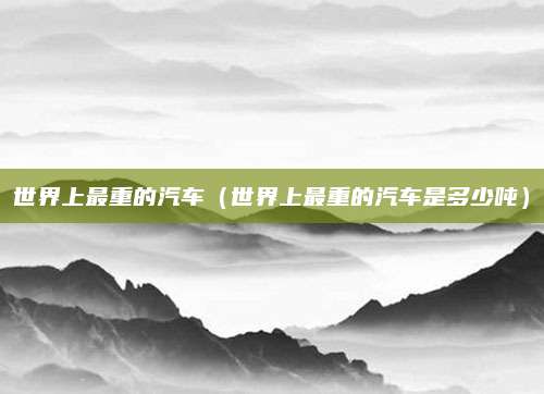 世界上最重的汽车（世界上最重的汽车是多少吨）