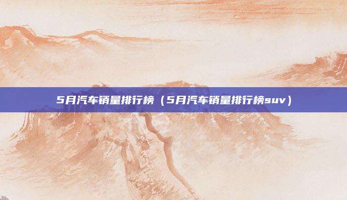 5月汽车销量排行榜(5月汽车销量排行榜suv)