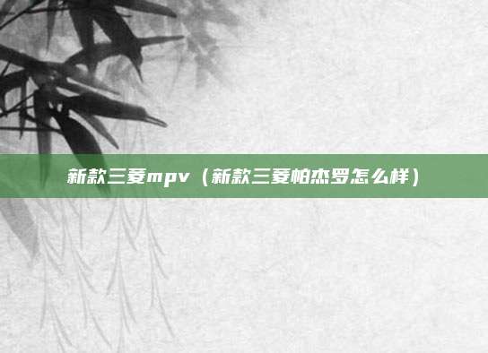 新款三菱mpv(新款三菱帕杰罗怎么样)