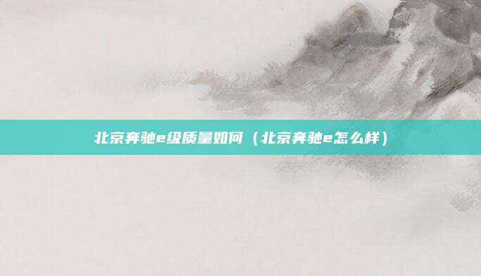 北京奔驰e级质量如何(北京奔驰e怎么样)