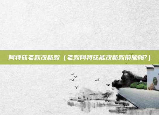 阿特兹老款改新款(老款阿特兹能改新款前脸吗?)