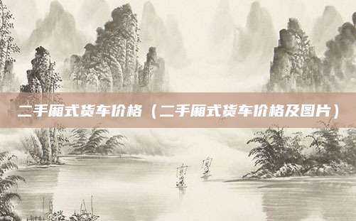 二手厢式货车价格(二手厢式货车价格及图片)